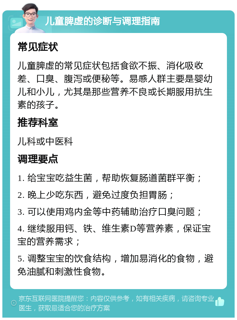 儿童脾虚的诊断与调理指南 常见症状 儿童脾虚的常见症状包括食欲不振、消化吸收差、口臭、腹泻或便秘等。易感人群主要是婴幼儿和小儿，尤其是那些营养不良或长期服用抗生素的孩子。 推荐科室 儿科或中医科 调理要点 1. 给宝宝吃益生菌，帮助恢复肠道菌群平衡； 2. 晚上少吃东西，避免过度负担胃肠； 3. 可以使用鸡内金等中药辅助治疗口臭问题； 4. 继续服用钙、铁、维生素D等营养素，保证宝宝的营养需求； 5. 调整宝宝的饮食结构，增加易消化的食物，避免油腻和刺激性食物。