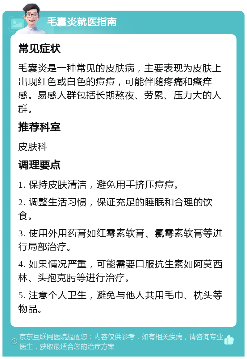 毛囊炎就医指南 常见症状 毛囊炎是一种常见的皮肤病，主要表现为皮肤上出现红色或白色的痘痘，可能伴随疼痛和瘙痒感。易感人群包括长期熬夜、劳累、压力大的人群。 推荐科室 皮肤科 调理要点 1. 保持皮肤清洁，避免用手挤压痘痘。 2. 调整生活习惯，保证充足的睡眠和合理的饮食。 3. 使用外用药膏如红霉素软膏、氯霉素软膏等进行局部治疗。 4. 如果情况严重，可能需要口服抗生素如阿莫西林、头孢克肟等进行治疗。 5. 注意个人卫生，避免与他人共用毛巾、枕头等物品。