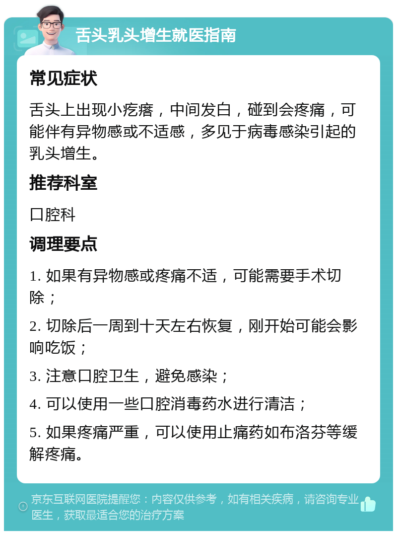 舌头乳头增生就医指南 常见症状 舌头上出现小疙瘩，中间发白，碰到会疼痛，可能伴有异物感或不适感，多见于病毒感染引起的乳头增生。 推荐科室 口腔科 调理要点 1. 如果有异物感或疼痛不适，可能需要手术切除； 2. 切除后一周到十天左右恢复，刚开始可能会影响吃饭； 3. 注意口腔卫生，避免感染； 4. 可以使用一些口腔消毒药水进行清洁； 5. 如果疼痛严重，可以使用止痛药如布洛芬等缓解疼痛。