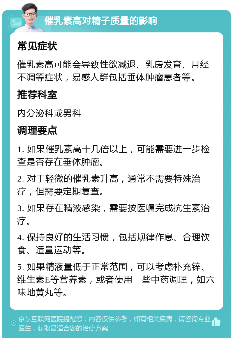 催乳素高对精子质量的影响 常见症状 催乳素高可能会导致性欲减退、乳房发育、月经不调等症状，易感人群包括垂体肿瘤患者等。 推荐科室 内分泌科或男科 调理要点 1. 如果催乳素高十几倍以上，可能需要进一步检查是否存在垂体肿瘤。 2. 对于轻微的催乳素升高，通常不需要特殊治疗，但需要定期复查。 3. 如果存在精液感染，需要按医嘱完成抗生素治疗。 4. 保持良好的生活习惯，包括规律作息、合理饮食、适量运动等。 5. 如果精液量低于正常范围，可以考虑补充锌、维生素E等营养素，或者使用一些中药调理，如六味地黄丸等。