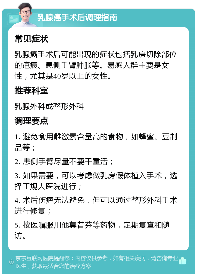 乳腺癌手术后调理指南 常见症状 乳腺癌手术后可能出现的症状包括乳房切除部位的疤痕、患侧手臂肿胀等。易感人群主要是女性，尤其是40岁以上的女性。 推荐科室 乳腺外科或整形外科 调理要点 1. 避免食用雌激素含量高的食物，如蜂蜜、豆制品等； 2. 患侧手臂尽量不要干重活； 3. 如果需要，可以考虑做乳房假体植入手术，选择正规大医院进行； 4. 术后伤疤无法避免，但可以通过整形外科手术进行修复； 5. 按医嘱服用他莫昔芬等药物，定期复查和随访。