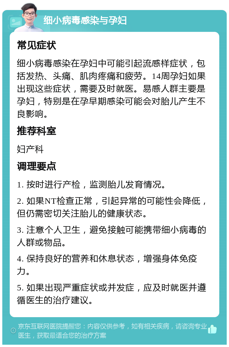 细小病毒感染与孕妇 常见症状 细小病毒感染在孕妇中可能引起流感样症状，包括发热、头痛、肌肉疼痛和疲劳。14周孕妇如果出现这些症状，需要及时就医。易感人群主要是孕妇，特别是在孕早期感染可能会对胎儿产生不良影响。 推荐科室 妇产科 调理要点 1. 按时进行产检，监测胎儿发育情况。 2. 如果NT检查正常，引起异常的可能性会降低，但仍需密切关注胎儿的健康状态。 3. 注意个人卫生，避免接触可能携带细小病毒的人群或物品。 4. 保持良好的营养和休息状态，增强身体免疫力。 5. 如果出现严重症状或并发症，应及时就医并遵循医生的治疗建议。