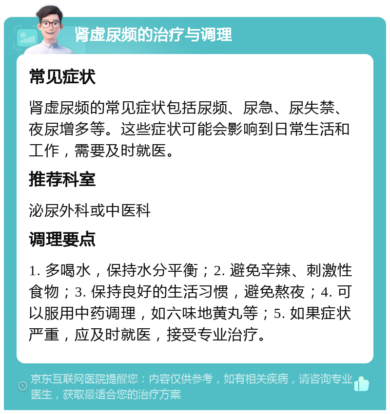 肾虚尿频的治疗与调理 常见症状 肾虚尿频的常见症状包括尿频、尿急、尿失禁、夜尿增多等。这些症状可能会影响到日常生活和工作，需要及时就医。 推荐科室 泌尿外科或中医科 调理要点 1. 多喝水，保持水分平衡；2. 避免辛辣、刺激性食物；3. 保持良好的生活习惯，避免熬夜；4. 可以服用中药调理，如六味地黄丸等；5. 如果症状严重，应及时就医，接受专业治疗。