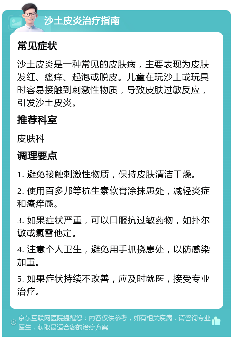 沙土皮炎治疗指南 常见症状 沙土皮炎是一种常见的皮肤病，主要表现为皮肤发红、瘙痒、起泡或脱皮。儿童在玩沙土或玩具时容易接触到刺激性物质，导致皮肤过敏反应，引发沙土皮炎。 推荐科室 皮肤科 调理要点 1. 避免接触刺激性物质，保持皮肤清洁干燥。 2. 使用百多邦等抗生素软膏涂抹患处，减轻炎症和瘙痒感。 3. 如果症状严重，可以口服抗过敏药物，如扑尔敏或氯雷他定。 4. 注意个人卫生，避免用手抓挠患处，以防感染加重。 5. 如果症状持续不改善，应及时就医，接受专业治疗。