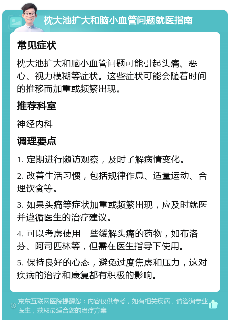 枕大池扩大和脑小血管问题就医指南 常见症状 枕大池扩大和脑小血管问题可能引起头痛、恶心、视力模糊等症状。这些症状可能会随着时间的推移而加重或频繁出现。 推荐科室 神经内科 调理要点 1. 定期进行随访观察，及时了解病情变化。 2. 改善生活习惯，包括规律作息、适量运动、合理饮食等。 3. 如果头痛等症状加重或频繁出现，应及时就医并遵循医生的治疗建议。 4. 可以考虑使用一些缓解头痛的药物，如布洛芬、阿司匹林等，但需在医生指导下使用。 5. 保持良好的心态，避免过度焦虑和压力，这对疾病的治疗和康复都有积极的影响。