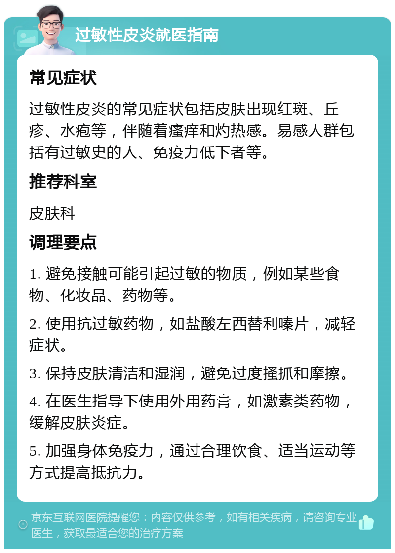 过敏性皮炎就医指南 常见症状 过敏性皮炎的常见症状包括皮肤出现红斑、丘疹、水疱等，伴随着瘙痒和灼热感。易感人群包括有过敏史的人、免疫力低下者等。 推荐科室 皮肤科 调理要点 1. 避免接触可能引起过敏的物质，例如某些食物、化妆品、药物等。 2. 使用抗过敏药物，如盐酸左西替利嗪片，减轻症状。 3. 保持皮肤清洁和湿润，避免过度搔抓和摩擦。 4. 在医生指导下使用外用药膏，如激素类药物，缓解皮肤炎症。 5. 加强身体免疫力，通过合理饮食、适当运动等方式提高抵抗力。