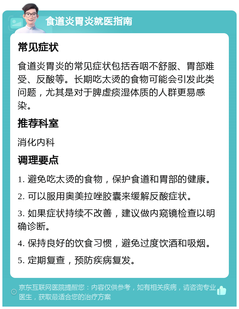 食道炎胃炎就医指南 常见症状 食道炎胃炎的常见症状包括吞咽不舒服、胃部难受、反酸等。长期吃太烫的食物可能会引发此类问题，尤其是对于脾虚痰湿体质的人群更易感染。 推荐科室 消化内科 调理要点 1. 避免吃太烫的食物，保护食道和胃部的健康。 2. 可以服用奥美拉唑胶囊来缓解反酸症状。 3. 如果症状持续不改善，建议做内窥镜检查以明确诊断。 4. 保持良好的饮食习惯，避免过度饮酒和吸烟。 5. 定期复查，预防疾病复发。