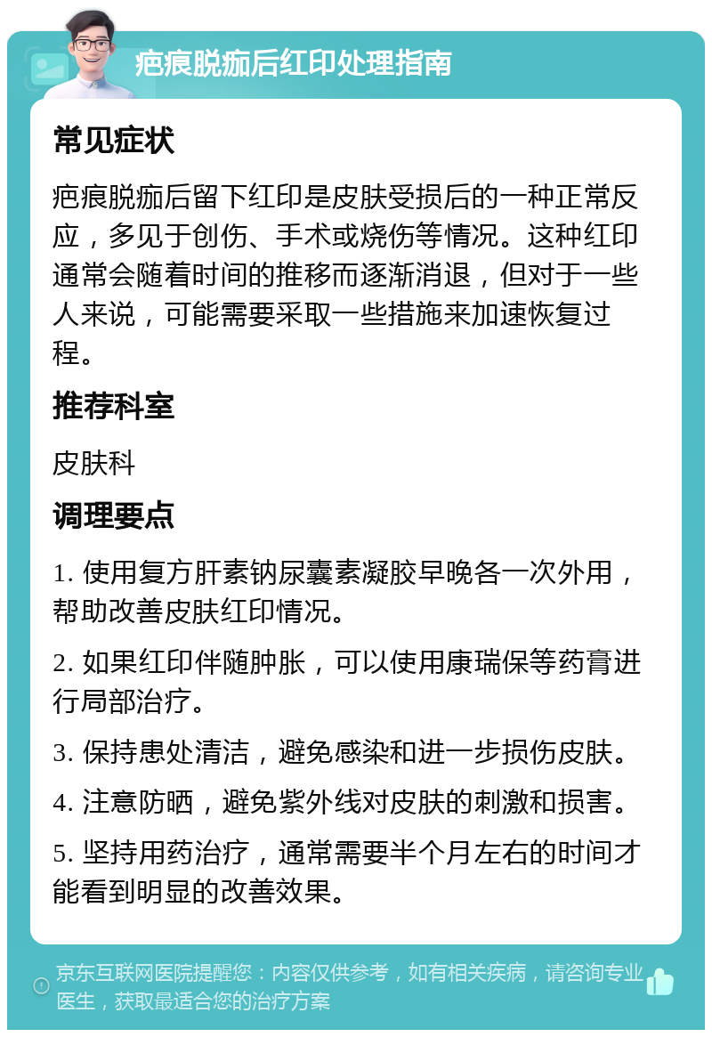 疤痕脱痂后红印处理指南 常见症状 疤痕脱痂后留下红印是皮肤受损后的一种正常反应，多见于创伤、手术或烧伤等情况。这种红印通常会随着时间的推移而逐渐消退，但对于一些人来说，可能需要采取一些措施来加速恢复过程。 推荐科室 皮肤科 调理要点 1. 使用复方肝素钠尿囊素凝胶早晚各一次外用，帮助改善皮肤红印情况。 2. 如果红印伴随肿胀，可以使用康瑞保等药膏进行局部治疗。 3. 保持患处清洁，避免感染和进一步损伤皮肤。 4. 注意防晒，避免紫外线对皮肤的刺激和损害。 5. 坚持用药治疗，通常需要半个月左右的时间才能看到明显的改善效果。