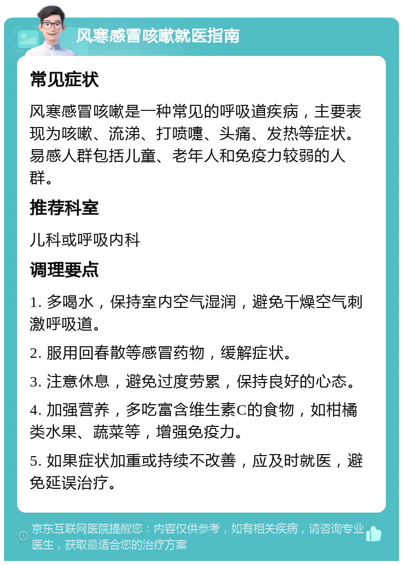 风寒感冒咳嗽就医指南 常见症状 风寒感冒咳嗽是一种常见的呼吸道疾病，主要表现为咳嗽、流涕、打喷嚏、头痛、发热等症状。易感人群包括儿童、老年人和免疫力较弱的人群。 推荐科室 儿科或呼吸内科 调理要点 1. 多喝水，保持室内空气湿润，避免干燥空气刺激呼吸道。 2. 服用回春散等感冒药物，缓解症状。 3. 注意休息，避免过度劳累，保持良好的心态。 4. 加强营养，多吃富含维生素C的食物，如柑橘类水果、蔬菜等，增强免疫力。 5. 如果症状加重或持续不改善，应及时就医，避免延误治疗。