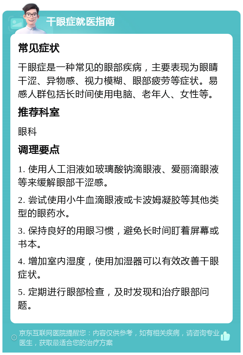 干眼症就医指南 常见症状 干眼症是一种常见的眼部疾病，主要表现为眼睛干涩、异物感、视力模糊、眼部疲劳等症状。易感人群包括长时间使用电脑、老年人、女性等。 推荐科室 眼科 调理要点 1. 使用人工泪液如玻璃酸钠滴眼液、爱丽滴眼液等来缓解眼部干涩感。 2. 尝试使用小牛血滴眼液或卡波姆凝胶等其他类型的眼药水。 3. 保持良好的用眼习惯，避免长时间盯着屏幕或书本。 4. 增加室内湿度，使用加湿器可以有效改善干眼症状。 5. 定期进行眼部检查，及时发现和治疗眼部问题。