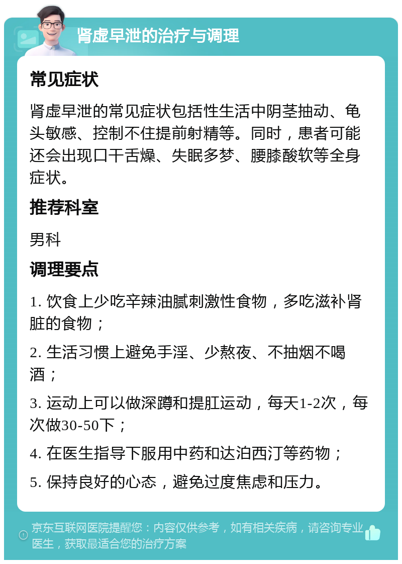 肾虚早泄的治疗与调理 常见症状 肾虚早泄的常见症状包括性生活中阴茎抽动、龟头敏感、控制不住提前射精等。同时，患者可能还会出现口干舌燥、失眠多梦、腰膝酸软等全身症状。 推荐科室 男科 调理要点 1. 饮食上少吃辛辣油腻刺激性食物，多吃滋补肾脏的食物； 2. 生活习惯上避免手淫、少熬夜、不抽烟不喝酒； 3. 运动上可以做深蹲和提肛运动，每天1-2次，每次做30-50下； 4. 在医生指导下服用中药和达泊西汀等药物； 5. 保持良好的心态，避免过度焦虑和压力。