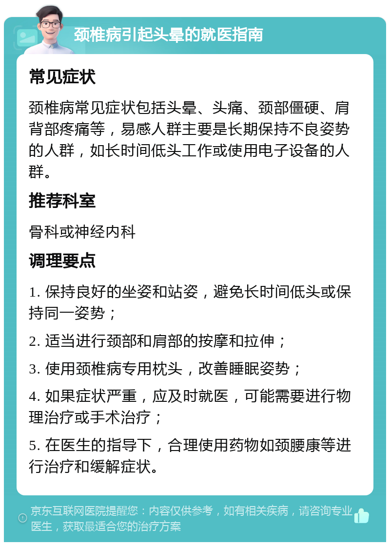 颈椎病引起头晕的就医指南 常见症状 颈椎病常见症状包括头晕、头痛、颈部僵硬、肩背部疼痛等，易感人群主要是长期保持不良姿势的人群，如长时间低头工作或使用电子设备的人群。 推荐科室 骨科或神经内科 调理要点 1. 保持良好的坐姿和站姿，避免长时间低头或保持同一姿势； 2. 适当进行颈部和肩部的按摩和拉伸； 3. 使用颈椎病专用枕头，改善睡眠姿势； 4. 如果症状严重，应及时就医，可能需要进行物理治疗或手术治疗； 5. 在医生的指导下，合理使用药物如颈腰康等进行治疗和缓解症状。