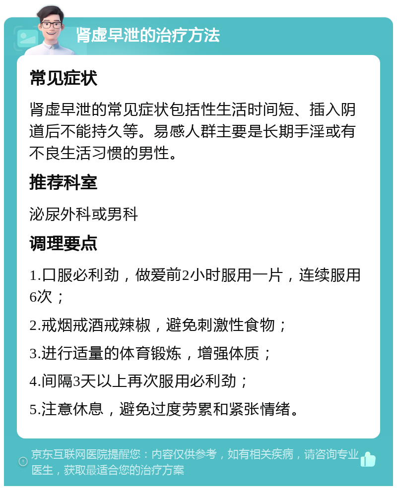 肾虚早泄的治疗方法 常见症状 肾虚早泄的常见症状包括性生活时间短、插入阴道后不能持久等。易感人群主要是长期手淫或有不良生活习惯的男性。 推荐科室 泌尿外科或男科 调理要点 1.口服必利劲，做爱前2小时服用一片，连续服用6次； 2.戒烟戒酒戒辣椒，避免刺激性食物； 3.进行适量的体育锻炼，增强体质； 4.间隔3天以上再次服用必利劲； 5.注意休息，避免过度劳累和紧张情绪。