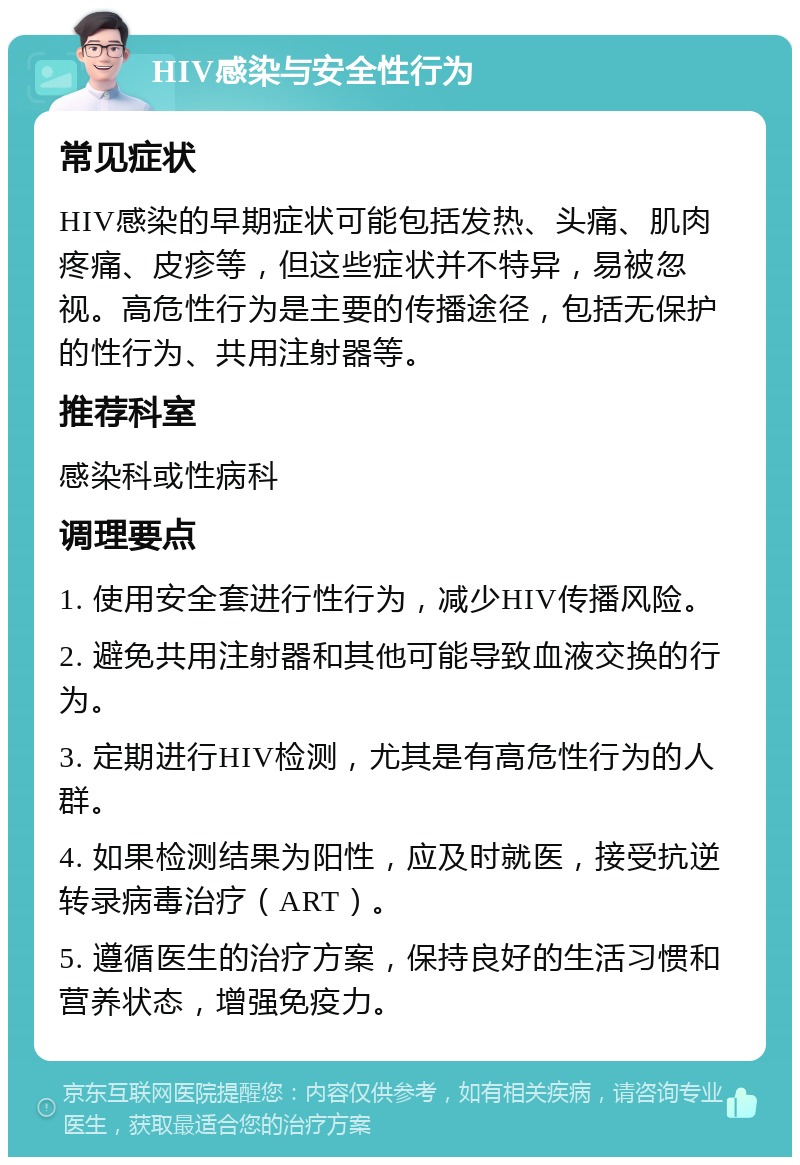 HIV感染与安全性行为 常见症状 HIV感染的早期症状可能包括发热、头痛、肌肉疼痛、皮疹等，但这些症状并不特异，易被忽视。高危性行为是主要的传播途径，包括无保护的性行为、共用注射器等。 推荐科室 感染科或性病科 调理要点 1. 使用安全套进行性行为，减少HIV传播风险。 2. 避免共用注射器和其他可能导致血液交换的行为。 3. 定期进行HIV检测，尤其是有高危性行为的人群。 4. 如果检测结果为阳性，应及时就医，接受抗逆转录病毒治疗（ART）。 5. 遵循医生的治疗方案，保持良好的生活习惯和营养状态，增强免疫力。