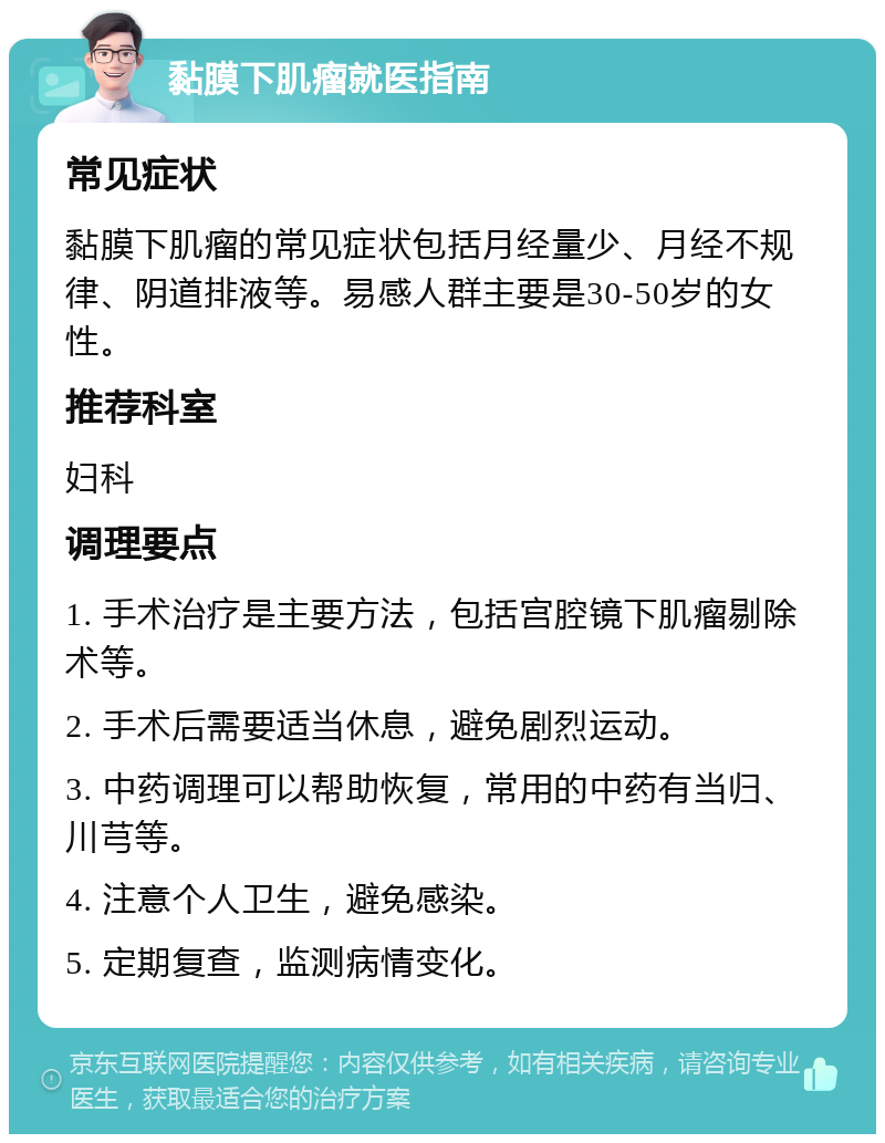 黏膜下肌瘤就医指南 常见症状 黏膜下肌瘤的常见症状包括月经量少、月经不规律、阴道排液等。易感人群主要是30-50岁的女性。 推荐科室 妇科 调理要点 1. 手术治疗是主要方法，包括宫腔镜下肌瘤剔除术等。 2. 手术后需要适当休息，避免剧烈运动。 3. 中药调理可以帮助恢复，常用的中药有当归、川芎等。 4. 注意个人卫生，避免感染。 5. 定期复查，监测病情变化。