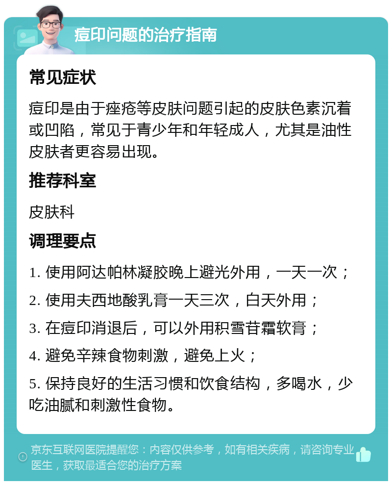 痘印问题的治疗指南 常见症状 痘印是由于痤疮等皮肤问题引起的皮肤色素沉着或凹陷，常见于青少年和年轻成人，尤其是油性皮肤者更容易出现。 推荐科室 皮肤科 调理要点 1. 使用阿达帕林凝胶晚上避光外用，一天一次； 2. 使用夫西地酸乳膏一天三次，白天外用； 3. 在痘印消退后，可以外用积雪苷霜软膏； 4. 避免辛辣食物刺激，避免上火； 5. 保持良好的生活习惯和饮食结构，多喝水，少吃油腻和刺激性食物。