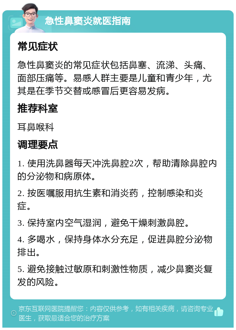 急性鼻窦炎就医指南 常见症状 急性鼻窦炎的常见症状包括鼻塞、流涕、头痛、面部压痛等。易感人群主要是儿童和青少年，尤其是在季节交替或感冒后更容易发病。 推荐科室 耳鼻喉科 调理要点 1. 使用洗鼻器每天冲洗鼻腔2次，帮助清除鼻腔内的分泌物和病原体。 2. 按医嘱服用抗生素和消炎药，控制感染和炎症。 3. 保持室内空气湿润，避免干燥刺激鼻腔。 4. 多喝水，保持身体水分充足，促进鼻腔分泌物排出。 5. 避免接触过敏原和刺激性物质，减少鼻窦炎复发的风险。