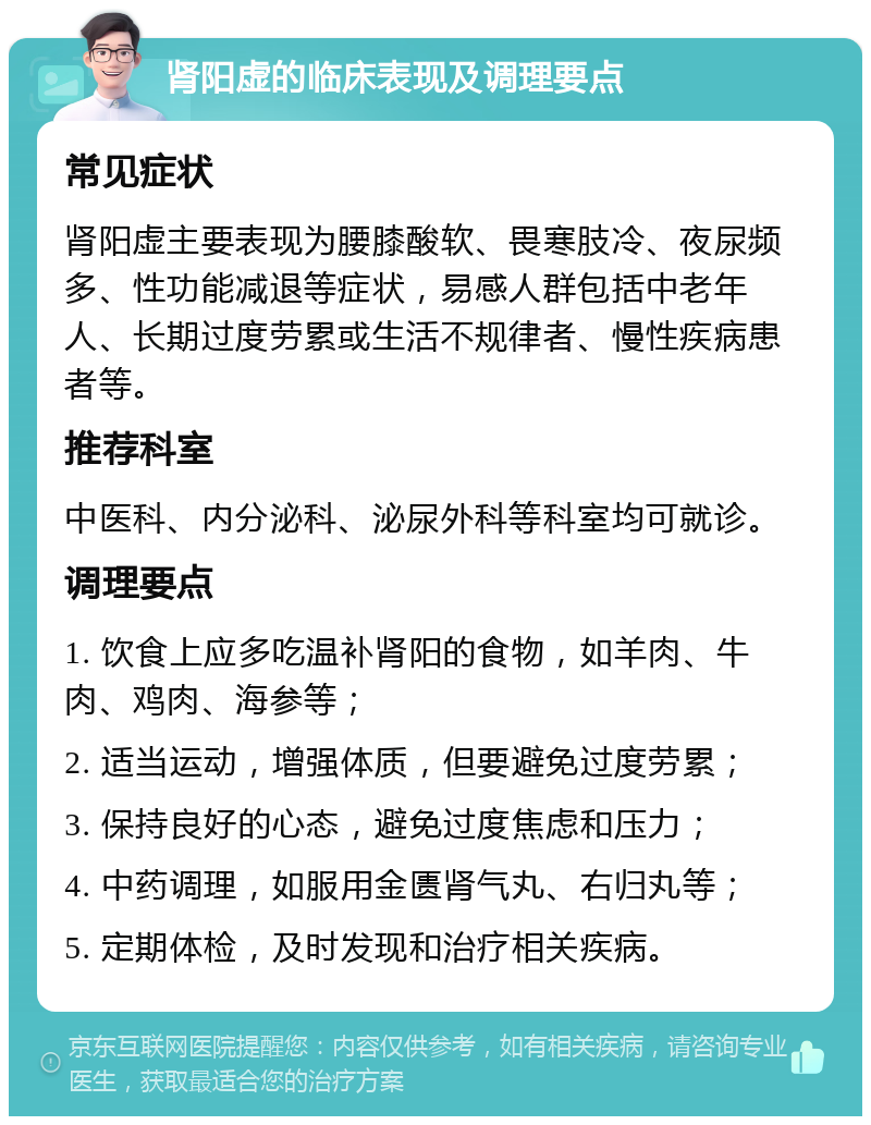 肾阳虚的临床表现及调理要点 常见症状 肾阳虚主要表现为腰膝酸软、畏寒肢冷、夜尿频多、性功能减退等症状，易感人群包括中老年人、长期过度劳累或生活不规律者、慢性疾病患者等。 推荐科室 中医科、内分泌科、泌尿外科等科室均可就诊。 调理要点 1. 饮食上应多吃温补肾阳的食物，如羊肉、牛肉、鸡肉、海参等； 2. 适当运动，增强体质，但要避免过度劳累； 3. 保持良好的心态，避免过度焦虑和压力； 4. 中药调理，如服用金匮肾气丸、右归丸等； 5. 定期体检，及时发现和治疗相关疾病。