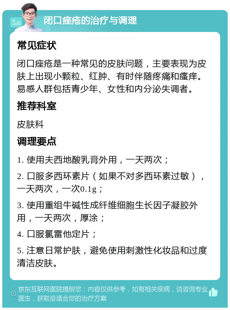 闭口痤疮的治疗与调理 常见症状 闭口痤疮是一种常见的皮肤问题，主要表现为皮肤上出现小颗粒、红肿、有时伴随疼痛和瘙痒。易感人群包括青少年、女性和内分泌失调者。 推荐科室 皮肤科 调理要点 1. 使用夫西地酸乳膏外用，一天两次； 2. 口服多西环素片（如果不对多西环素过敏），一天两次，一次0.1g； 3. 使用重组牛碱性成纤维细胞生长因子凝胶外用，一天两次，厚涂； 4. 口服氯雷他定片； 5. 注意日常护肤，避免使用刺激性化妆品和过度清洁皮肤。