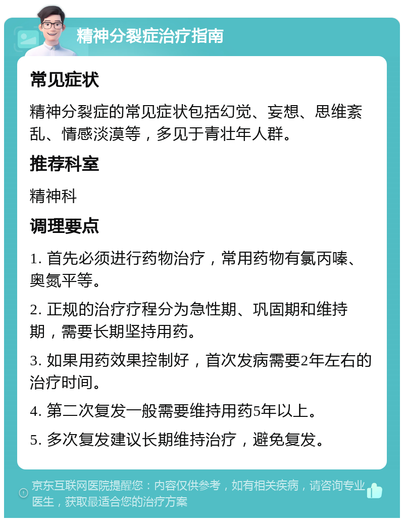 精神分裂症治疗指南 常见症状 精神分裂症的常见症状包括幻觉、妄想、思维紊乱、情感淡漠等，多见于青壮年人群。 推荐科室 精神科 调理要点 1. 首先必须进行药物治疗，常用药物有氯丙嗪、奥氮平等。 2. 正规的治疗疗程分为急性期、巩固期和维持期，需要长期坚持用药。 3. 如果用药效果控制好，首次发病需要2年左右的治疗时间。 4. 第二次复发一般需要维持用药5年以上。 5. 多次复发建议长期维持治疗，避免复发。