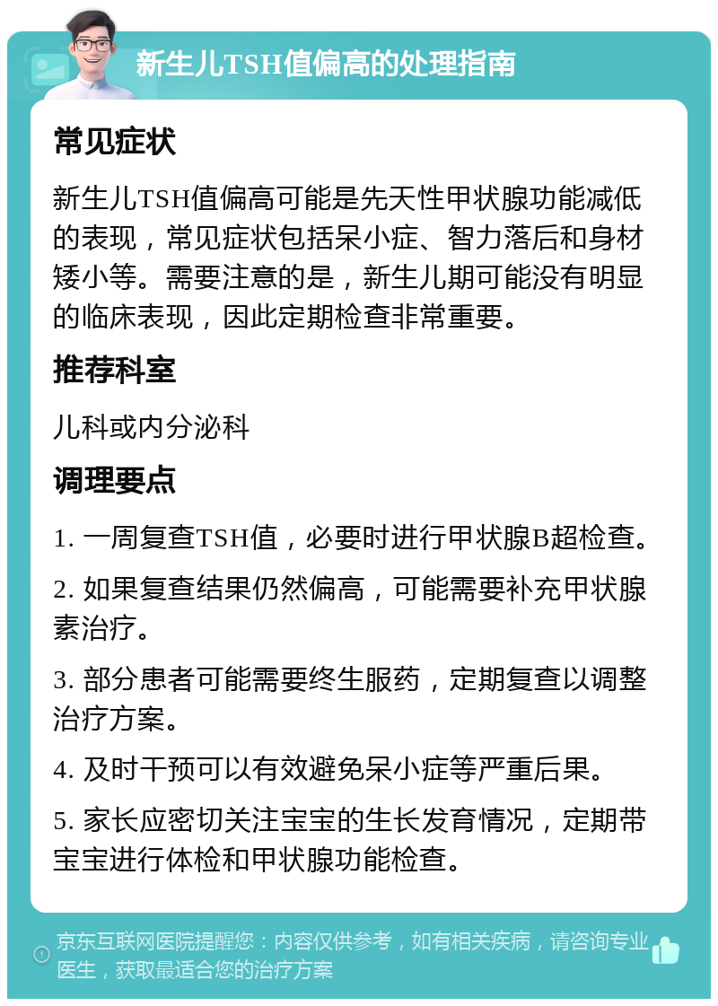 新生儿TSH值偏高的处理指南 常见症状 新生儿TSH值偏高可能是先天性甲状腺功能减低的表现，常见症状包括呆小症、智力落后和身材矮小等。需要注意的是，新生儿期可能没有明显的临床表现，因此定期检查非常重要。 推荐科室 儿科或内分泌科 调理要点 1. 一周复查TSH值，必要时进行甲状腺B超检查。 2. 如果复查结果仍然偏高，可能需要补充甲状腺素治疗。 3. 部分患者可能需要终生服药，定期复查以调整治疗方案。 4. 及时干预可以有效避免呆小症等严重后果。 5. 家长应密切关注宝宝的生长发育情况，定期带宝宝进行体检和甲状腺功能检查。