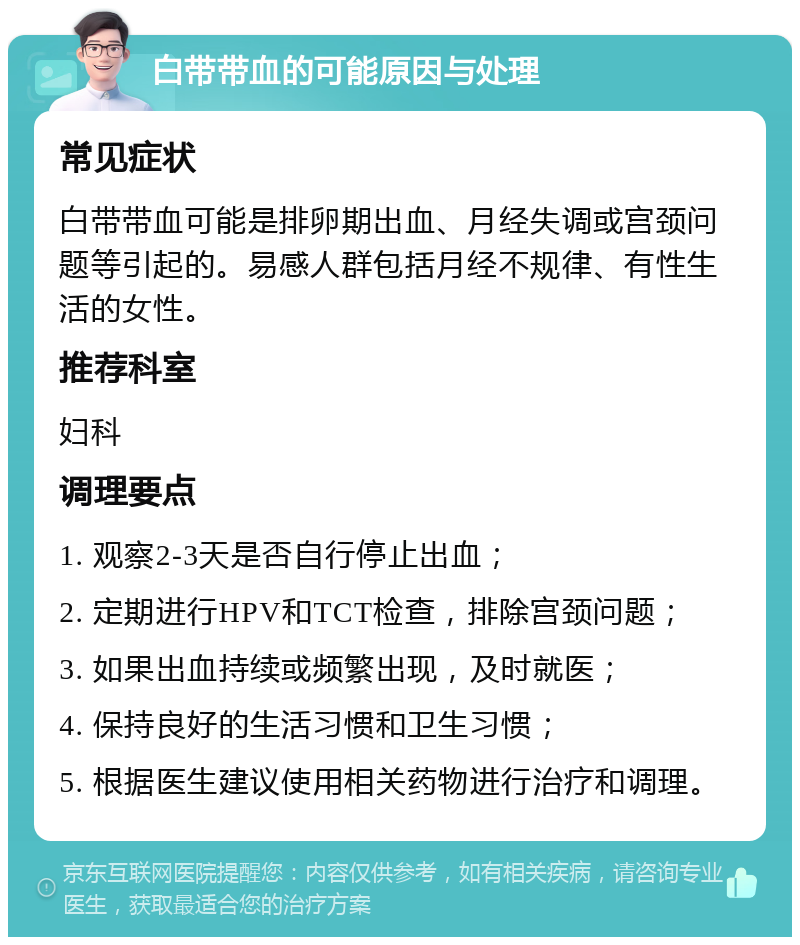 白带带血的可能原因与处理 常见症状 白带带血可能是排卵期出血、月经失调或宫颈问题等引起的。易感人群包括月经不规律、有性生活的女性。 推荐科室 妇科 调理要点 1. 观察2-3天是否自行停止出血； 2. 定期进行HPV和TCT检查，排除宫颈问题； 3. 如果出血持续或频繁出现，及时就医； 4. 保持良好的生活习惯和卫生习惯； 5. 根据医生建议使用相关药物进行治疗和调理。