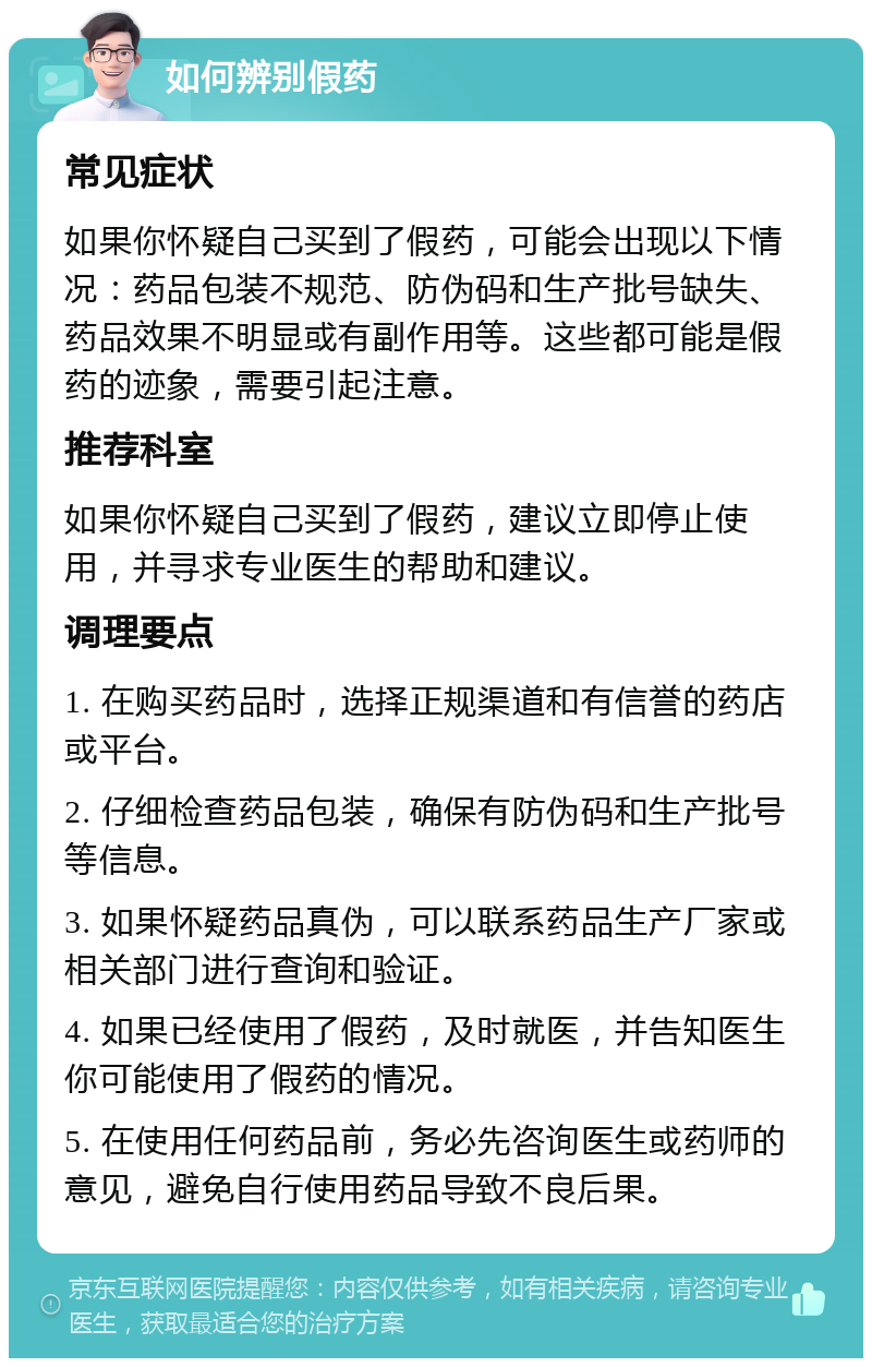 如何辨别假药 常见症状 如果你怀疑自己买到了假药，可能会出现以下情况：药品包装不规范、防伪码和生产批号缺失、药品效果不明显或有副作用等。这些都可能是假药的迹象，需要引起注意。 推荐科室 如果你怀疑自己买到了假药，建议立即停止使用，并寻求专业医生的帮助和建议。 调理要点 1. 在购买药品时，选择正规渠道和有信誉的药店或平台。 2. 仔细检查药品包装，确保有防伪码和生产批号等信息。 3. 如果怀疑药品真伪，可以联系药品生产厂家或相关部门进行查询和验证。 4. 如果已经使用了假药，及时就医，并告知医生你可能使用了假药的情况。 5. 在使用任何药品前，务必先咨询医生或药师的意见，避免自行使用药品导致不良后果。