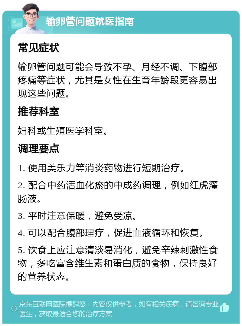 输卵管问题就医指南 常见症状 输卵管问题可能会导致不孕、月经不调、下腹部疼痛等症状，尤其是女性在生育年龄段更容易出现这些问题。 推荐科室 妇科或生殖医学科室。 调理要点 1. 使用美乐力等消炎药物进行短期治疗。 2. 配合中药活血化瘀的中成药调理，例如红虎灌肠液。 3. 平时注意保暖，避免受凉。 4. 可以配合腹部理疗，促进血液循环和恢复。 5. 饮食上应注意清淡易消化，避免辛辣刺激性食物，多吃富含维生素和蛋白质的食物，保持良好的营养状态。