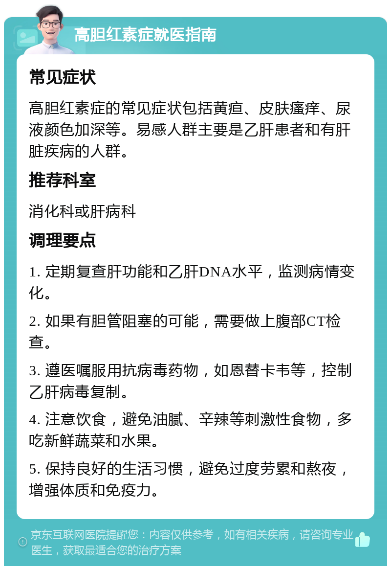 高胆红素症就医指南 常见症状 高胆红素症的常见症状包括黄疸、皮肤瘙痒、尿液颜色加深等。易感人群主要是乙肝患者和有肝脏疾病的人群。 推荐科室 消化科或肝病科 调理要点 1. 定期复查肝功能和乙肝DNA水平，监测病情变化。 2. 如果有胆管阻塞的可能，需要做上腹部CT检查。 3. 遵医嘱服用抗病毒药物，如恩替卡韦等，控制乙肝病毒复制。 4. 注意饮食，避免油腻、辛辣等刺激性食物，多吃新鲜蔬菜和水果。 5. 保持良好的生活习惯，避免过度劳累和熬夜，增强体质和免疫力。