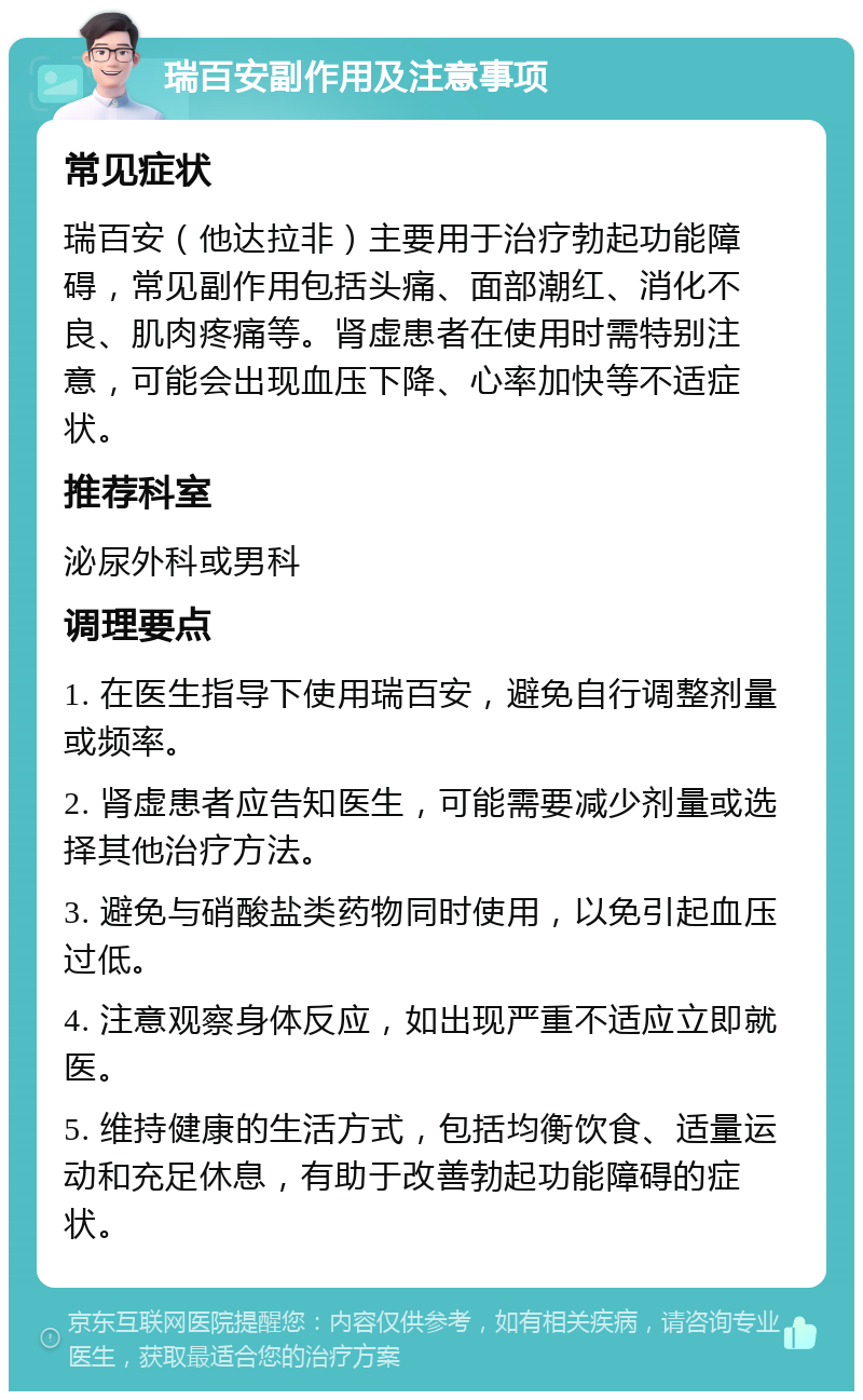 瑞百安副作用及注意事项 常见症状 瑞百安（他达拉非）主要用于治疗勃起功能障碍，常见副作用包括头痛、面部潮红、消化不良、肌肉疼痛等。肾虚患者在使用时需特别注意，可能会出现血压下降、心率加快等不适症状。 推荐科室 泌尿外科或男科 调理要点 1. 在医生指导下使用瑞百安，避免自行调整剂量或频率。 2. 肾虚患者应告知医生，可能需要减少剂量或选择其他治疗方法。 3. 避免与硝酸盐类药物同时使用，以免引起血压过低。 4. 注意观察身体反应，如出现严重不适应立即就医。 5. 维持健康的生活方式，包括均衡饮食、适量运动和充足休息，有助于改善勃起功能障碍的症状。