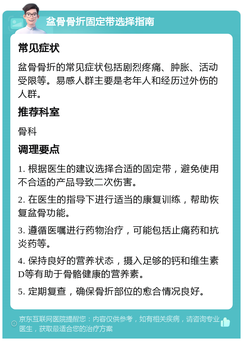 盆骨骨折固定带选择指南 常见症状 盆骨骨折的常见症状包括剧烈疼痛、肿胀、活动受限等。易感人群主要是老年人和经历过外伤的人群。 推荐科室 骨科 调理要点 1. 根据医生的建议选择合适的固定带，避免使用不合适的产品导致二次伤害。 2. 在医生的指导下进行适当的康复训练，帮助恢复盆骨功能。 3. 遵循医嘱进行药物治疗，可能包括止痛药和抗炎药等。 4. 保持良好的营养状态，摄入足够的钙和维生素D等有助于骨骼健康的营养素。 5. 定期复查，确保骨折部位的愈合情况良好。