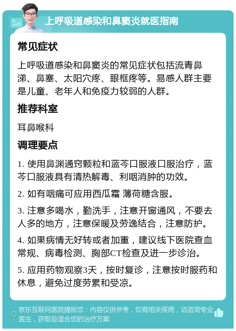 上呼吸道感染和鼻窦炎就医指南 常见症状 上呼吸道感染和鼻窦炎的常见症状包括流青鼻涕、鼻塞、太阳穴疼、眼框疼等。易感人群主要是儿童、老年人和免疫力较弱的人群。 推荐科室 耳鼻喉科 调理要点 1. 使用鼻渊通窍颗粒和蓝芩口服液口服治疗，蓝芩口服液具有清热解毒、利咽消肿的功效。 2. 如有咽痛可应用西瓜霜 薄荷糖含服。 3. 注意多喝水，勤洗手，注意开窗通风，不要去人多的地方，注意保暖及劳逸结合，注意防护。 4. 如果病情无好转或者加重，建议线下医院查血常规、病毒检测、胸部CT检查及进一步诊治。 5. 应用药物观察3天，按时复诊，注意按时服药和休息，避免过度劳累和受凉。