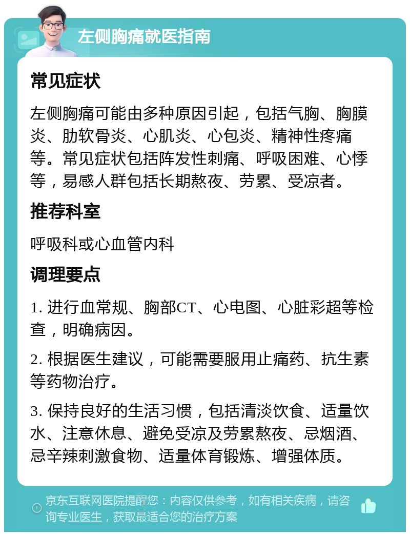 左侧胸痛就医指南 常见症状 左侧胸痛可能由多种原因引起，包括气胸、胸膜炎、肋软骨炎、心肌炎、心包炎、精神性疼痛等。常见症状包括阵发性刺痛、呼吸困难、心悸等，易感人群包括长期熬夜、劳累、受凉者。 推荐科室 呼吸科或心血管内科 调理要点 1. 进行血常规、胸部CT、心电图、心脏彩超等检查，明确病因。 2. 根据医生建议，可能需要服用止痛药、抗生素等药物治疗。 3. 保持良好的生活习惯，包括清淡饮食、适量饮水、注意休息、避免受凉及劳累熬夜、忌烟酒、忌辛辣刺激食物、适量体育锻炼、增强体质。