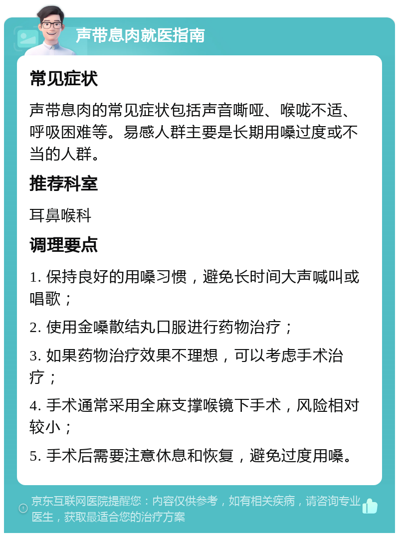 声带息肉就医指南 常见症状 声带息肉的常见症状包括声音嘶哑、喉咙不适、呼吸困难等。易感人群主要是长期用嗓过度或不当的人群。 推荐科室 耳鼻喉科 调理要点 1. 保持良好的用嗓习惯，避免长时间大声喊叫或唱歌； 2. 使用金嗓散结丸口服进行药物治疗； 3. 如果药物治疗效果不理想，可以考虑手术治疗； 4. 手术通常采用全麻支撑喉镜下手术，风险相对较小； 5. 手术后需要注意休息和恢复，避免过度用嗓。