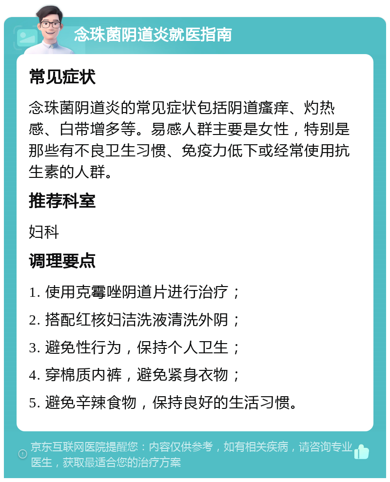 念珠菌阴道炎就医指南 常见症状 念珠菌阴道炎的常见症状包括阴道瘙痒、灼热感、白带增多等。易感人群主要是女性，特别是那些有不良卫生习惯、免疫力低下或经常使用抗生素的人群。 推荐科室 妇科 调理要点 1. 使用克霉唑阴道片进行治疗； 2. 搭配红核妇洁洗液清洗外阴； 3. 避免性行为，保持个人卫生； 4. 穿棉质内裤，避免紧身衣物； 5. 避免辛辣食物，保持良好的生活习惯。