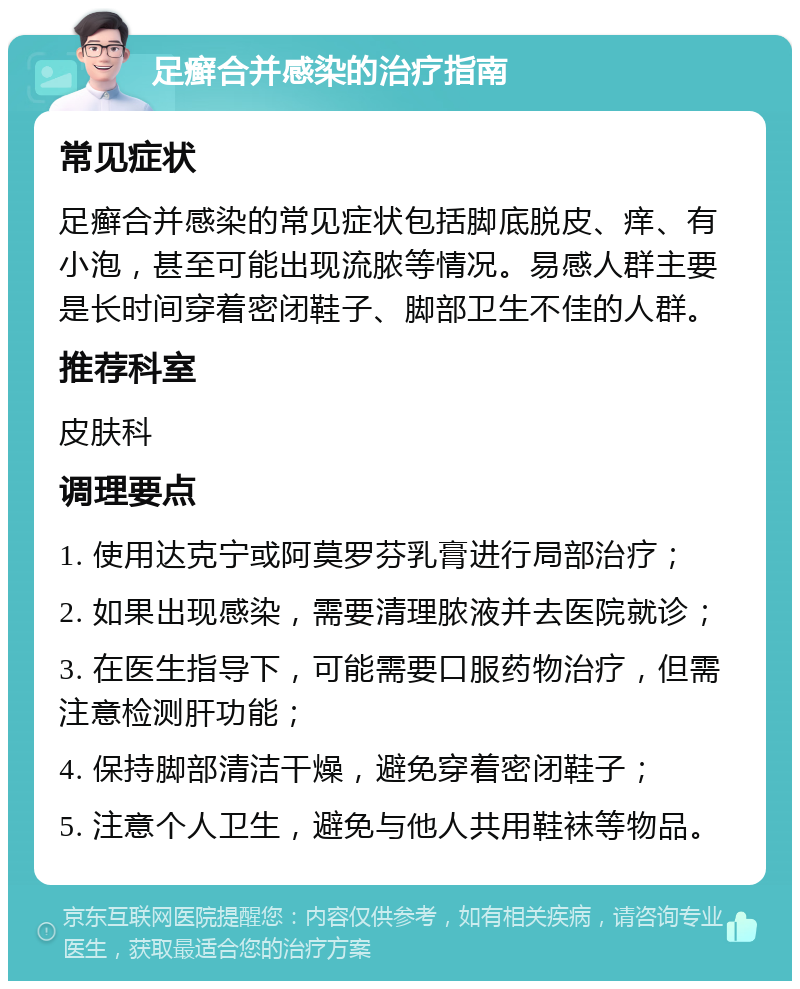 足癣合并感染的治疗指南 常见症状 足癣合并感染的常见症状包括脚底脱皮、痒、有小泡，甚至可能出现流脓等情况。易感人群主要是长时间穿着密闭鞋子、脚部卫生不佳的人群。 推荐科室 皮肤科 调理要点 1. 使用达克宁或阿莫罗芬乳膏进行局部治疗； 2. 如果出现感染，需要清理脓液并去医院就诊； 3. 在医生指导下，可能需要口服药物治疗，但需注意检测肝功能； 4. 保持脚部清洁干燥，避免穿着密闭鞋子； 5. 注意个人卫生，避免与他人共用鞋袜等物品。