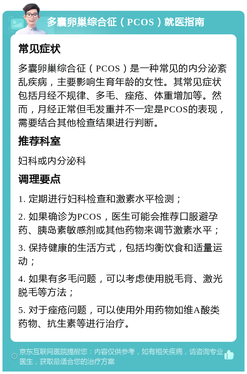 多囊卵巢综合征（PCOS）就医指南 常见症状 多囊卵巢综合征（PCOS）是一种常见的内分泌紊乱疾病，主要影响生育年龄的女性。其常见症状包括月经不规律、多毛、痤疮、体重增加等。然而，月经正常但毛发重并不一定是PCOS的表现，需要结合其他检查结果进行判断。 推荐科室 妇科或内分泌科 调理要点 1. 定期进行妇科检查和激素水平检测； 2. 如果确诊为PCOS，医生可能会推荐口服避孕药、胰岛素敏感剂或其他药物来调节激素水平； 3. 保持健康的生活方式，包括均衡饮食和适量运动； 4. 如果有多毛问题，可以考虑使用脱毛膏、激光脱毛等方法； 5. 对于痤疮问题，可以使用外用药物如维A酸类药物、抗生素等进行治疗。