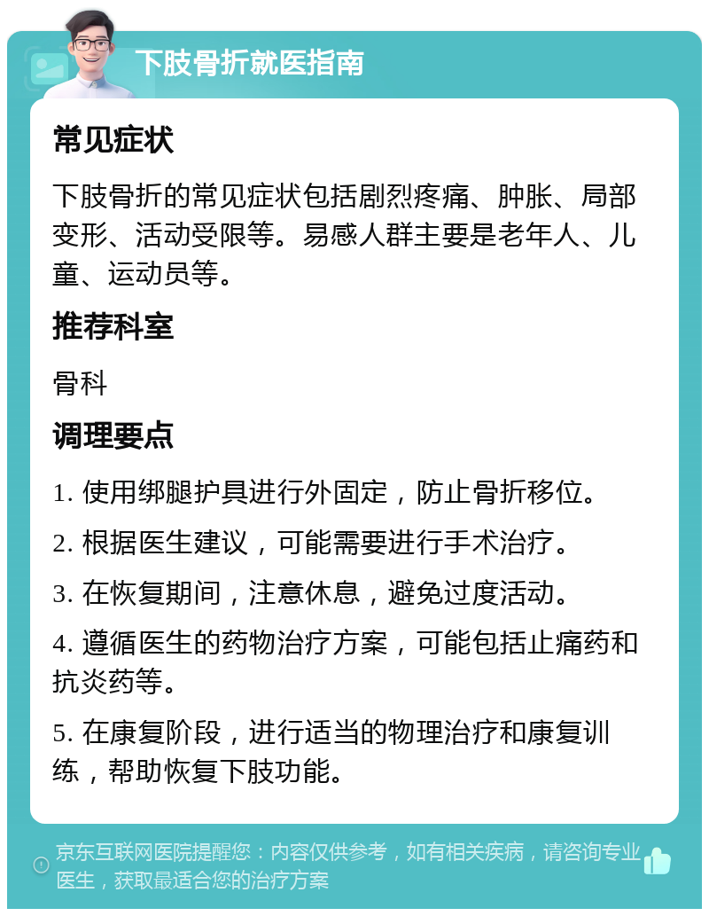 下肢骨折就医指南 常见症状 下肢骨折的常见症状包括剧烈疼痛、肿胀、局部变形、活动受限等。易感人群主要是老年人、儿童、运动员等。 推荐科室 骨科 调理要点 1. 使用绑腿护具进行外固定，防止骨折移位。 2. 根据医生建议，可能需要进行手术治疗。 3. 在恢复期间，注意休息，避免过度活动。 4. 遵循医生的药物治疗方案，可能包括止痛药和抗炎药等。 5. 在康复阶段，进行适当的物理治疗和康复训练，帮助恢复下肢功能。