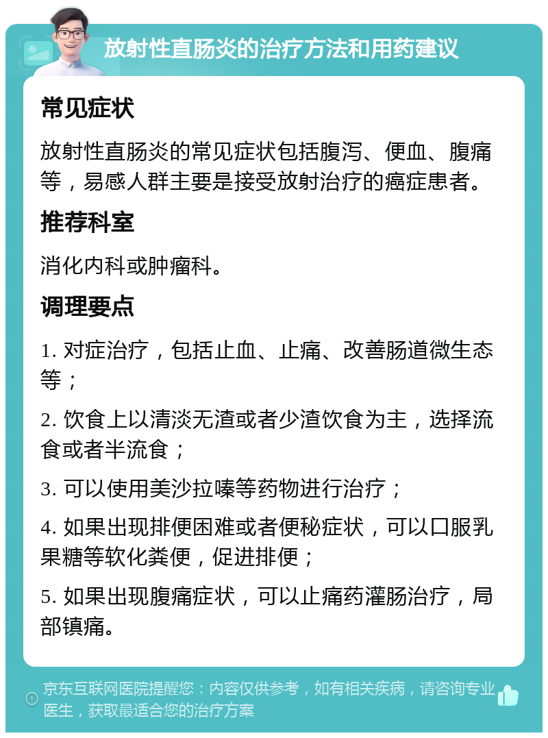 放射性直肠炎的治疗方法和用药建议 常见症状 放射性直肠炎的常见症状包括腹泻、便血、腹痛等，易感人群主要是接受放射治疗的癌症患者。 推荐科室 消化内科或肿瘤科。 调理要点 1. 对症治疗，包括止血、止痛、改善肠道微生态等； 2. 饮食上以清淡无渣或者少渣饮食为主，选择流食或者半流食； 3. 可以使用美沙拉嗪等药物进行治疗； 4. 如果出现排便困难或者便秘症状，可以口服乳果糖等软化粪便，促进排便； 5. 如果出现腹痛症状，可以止痛药灌肠治疗，局部镇痛。