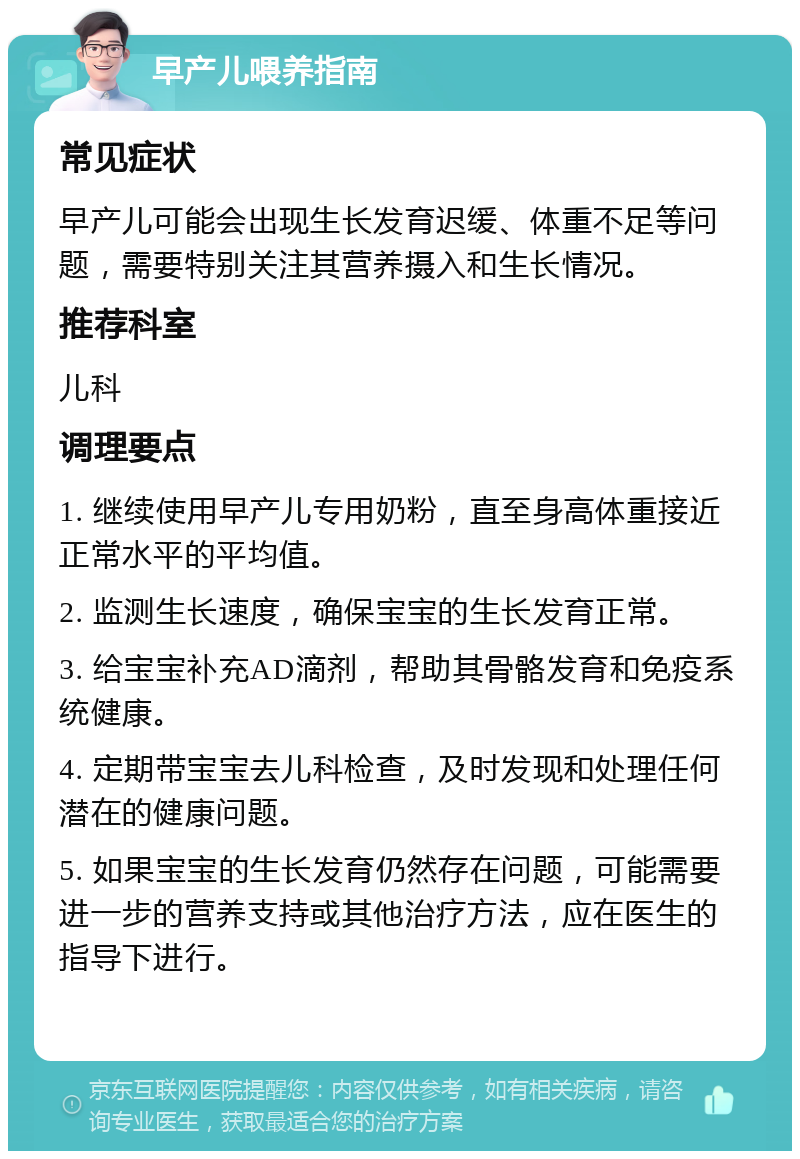 早产儿喂养指南 常见症状 早产儿可能会出现生长发育迟缓、体重不足等问题，需要特别关注其营养摄入和生长情况。 推荐科室 儿科 调理要点 1. 继续使用早产儿专用奶粉，直至身高体重接近正常水平的平均值。 2. 监测生长速度，确保宝宝的生长发育正常。 3. 给宝宝补充AD滴剂，帮助其骨骼发育和免疫系统健康。 4. 定期带宝宝去儿科检查，及时发现和处理任何潜在的健康问题。 5. 如果宝宝的生长发育仍然存在问题，可能需要进一步的营养支持或其他治疗方法，应在医生的指导下进行。