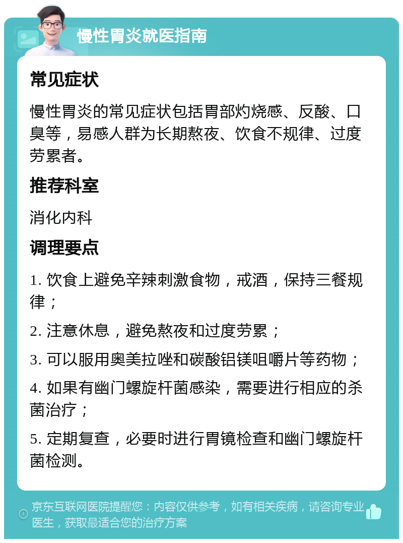 慢性胃炎就医指南 常见症状 慢性胃炎的常见症状包括胃部灼烧感、反酸、口臭等，易感人群为长期熬夜、饮食不规律、过度劳累者。 推荐科室 消化内科 调理要点 1. 饮食上避免辛辣刺激食物，戒酒，保持三餐规律； 2. 注意休息，避免熬夜和过度劳累； 3. 可以服用奥美拉唑和碳酸铝镁咀嚼片等药物； 4. 如果有幽门螺旋杆菌感染，需要进行相应的杀菌治疗； 5. 定期复查，必要时进行胃镜检查和幽门螺旋杆菌检测。