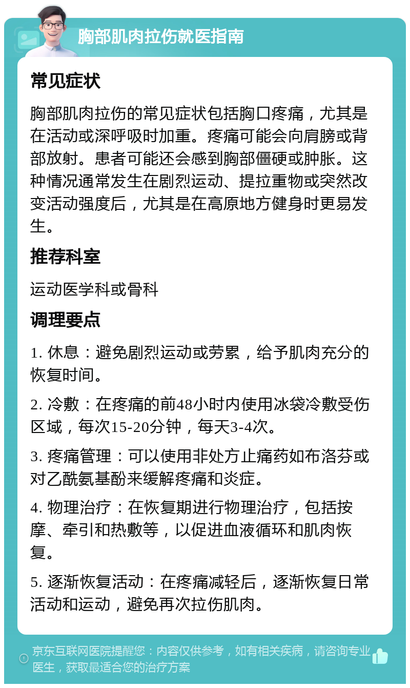 胸部肌肉拉伤就医指南 常见症状 胸部肌肉拉伤的常见症状包括胸口疼痛，尤其是在活动或深呼吸时加重。疼痛可能会向肩膀或背部放射。患者可能还会感到胸部僵硬或肿胀。这种情况通常发生在剧烈运动、提拉重物或突然改变活动强度后，尤其是在高原地方健身时更易发生。 推荐科室 运动医学科或骨科 调理要点 1. 休息：避免剧烈运动或劳累，给予肌肉充分的恢复时间。 2. 冷敷：在疼痛的前48小时内使用冰袋冷敷受伤区域，每次15-20分钟，每天3-4次。 3. 疼痛管理：可以使用非处方止痛药如布洛芬或对乙酰氨基酚来缓解疼痛和炎症。 4. 物理治疗：在恢复期进行物理治疗，包括按摩、牵引和热敷等，以促进血液循环和肌肉恢复。 5. 逐渐恢复活动：在疼痛减轻后，逐渐恢复日常活动和运动，避免再次拉伤肌肉。