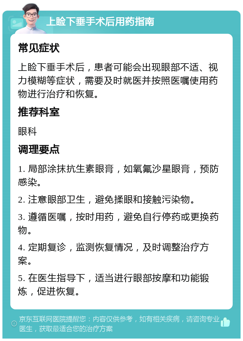 上睑下垂手术后用药指南 常见症状 上睑下垂手术后，患者可能会出现眼部不适、视力模糊等症状，需要及时就医并按照医嘱使用药物进行治疗和恢复。 推荐科室 眼科 调理要点 1. 局部涂抹抗生素眼膏，如氧氟沙星眼膏，预防感染。 2. 注意眼部卫生，避免揉眼和接触污染物。 3. 遵循医嘱，按时用药，避免自行停药或更换药物。 4. 定期复诊，监测恢复情况，及时调整治疗方案。 5. 在医生指导下，适当进行眼部按摩和功能锻炼，促进恢复。