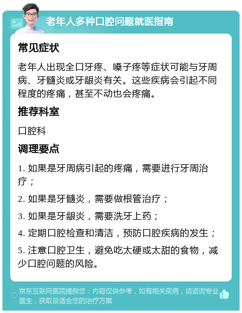 老年人多种口腔问题就医指南 常见症状 老年人出现全口牙疼、嗓子疼等症状可能与牙周病、牙髓炎或牙龈炎有关。这些疾病会引起不同程度的疼痛，甚至不动也会疼痛。 推荐科室 口腔科 调理要点 1. 如果是牙周病引起的疼痛，需要进行牙周治疗； 2. 如果是牙髓炎，需要做根管治疗； 3. 如果是牙龈炎，需要洗牙上药； 4. 定期口腔检查和清洁，预防口腔疾病的发生； 5. 注意口腔卫生，避免吃太硬或太甜的食物，减少口腔问题的风险。