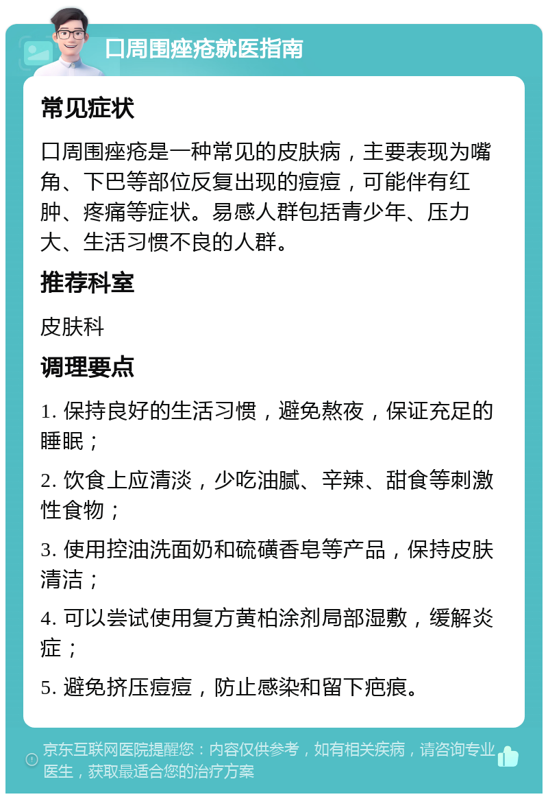 口周围痤疮就医指南 常见症状 口周围痤疮是一种常见的皮肤病，主要表现为嘴角、下巴等部位反复出现的痘痘，可能伴有红肿、疼痛等症状。易感人群包括青少年、压力大、生活习惯不良的人群。 推荐科室 皮肤科 调理要点 1. 保持良好的生活习惯，避免熬夜，保证充足的睡眠； 2. 饮食上应清淡，少吃油腻、辛辣、甜食等刺激性食物； 3. 使用控油洗面奶和硫磺香皂等产品，保持皮肤清洁； 4. 可以尝试使用复方黄柏涂剂局部湿敷，缓解炎症； 5. 避免挤压痘痘，防止感染和留下疤痕。