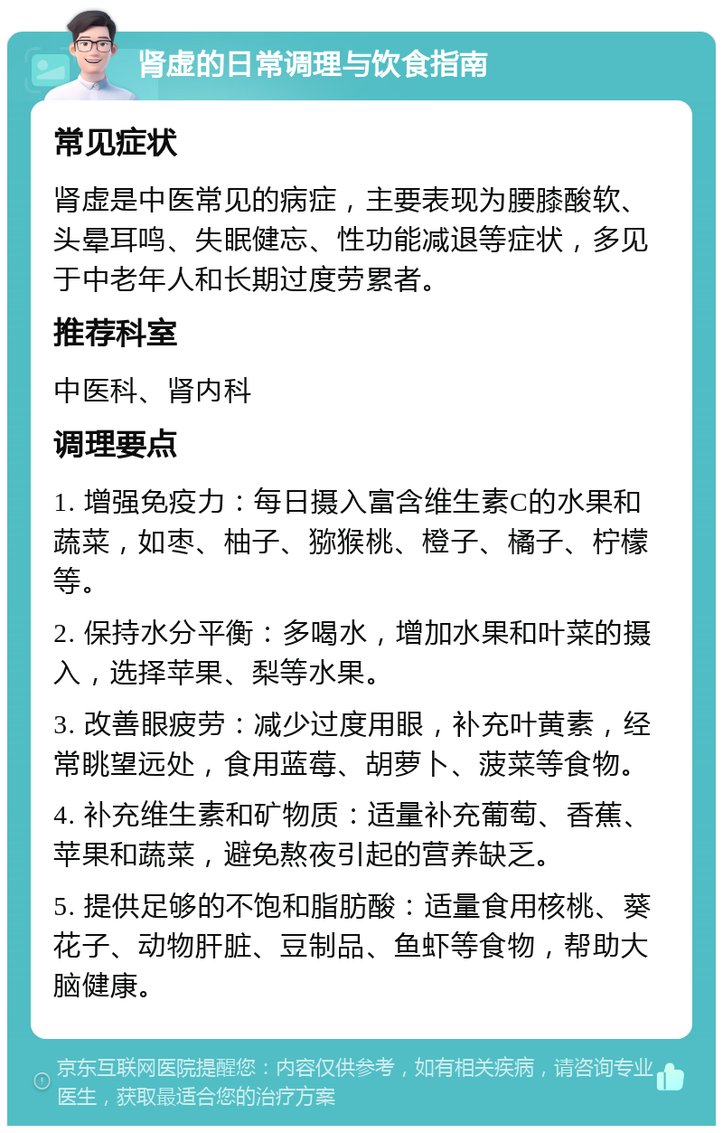 肾虚的日常调理与饮食指南 常见症状 肾虚是中医常见的病症，主要表现为腰膝酸软、头晕耳鸣、失眠健忘、性功能减退等症状，多见于中老年人和长期过度劳累者。 推荐科室 中医科、肾内科 调理要点 1. 增强免疫力：每日摄入富含维生素C的水果和蔬菜，如枣、柚子、猕猴桃、橙子、橘子、柠檬等。 2. 保持水分平衡：多喝水，增加水果和叶菜的摄入，选择苹果、梨等水果。 3. 改善眼疲劳：减少过度用眼，补充叶黄素，经常眺望远处，食用蓝莓、胡萝卜、菠菜等食物。 4. 补充维生素和矿物质：适量补充葡萄、香蕉、苹果和蔬菜，避免熬夜引起的营养缺乏。 5. 提供足够的不饱和脂肪酸：适量食用核桃、葵花子、动物肝脏、豆制品、鱼虾等食物，帮助大脑健康。