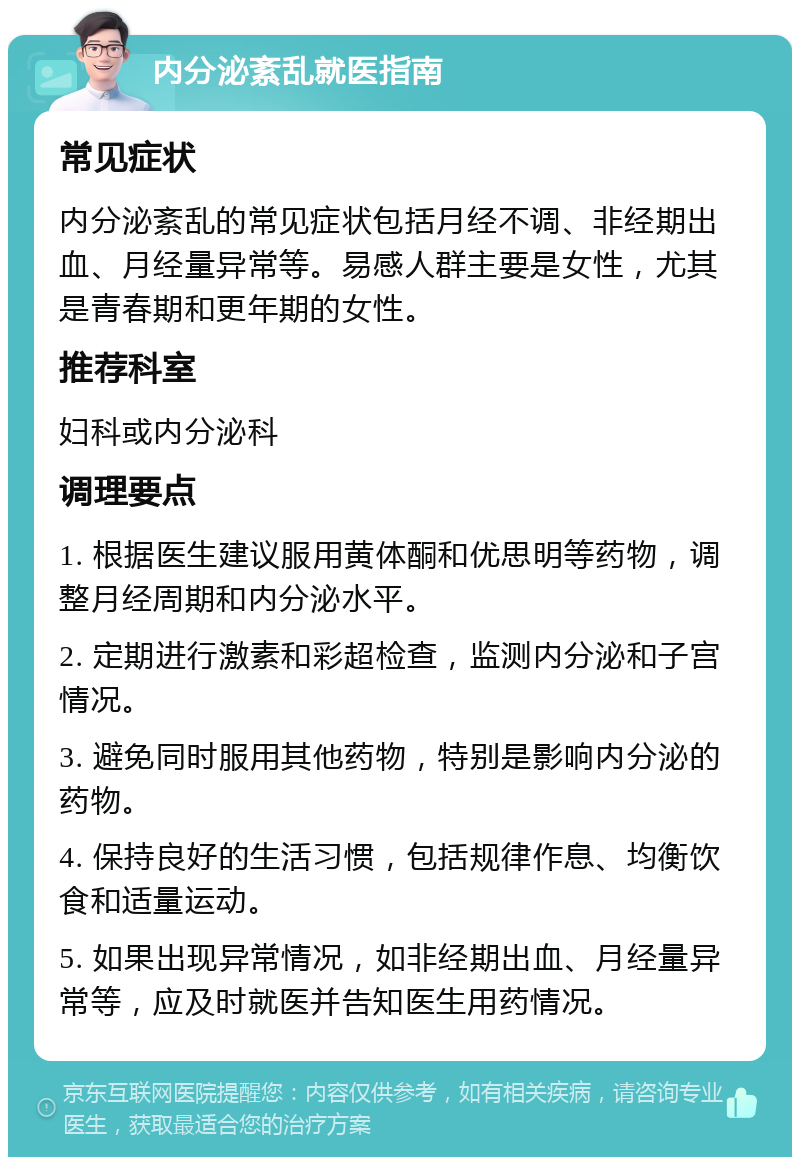 内分泌紊乱就医指南 常见症状 内分泌紊乱的常见症状包括月经不调、非经期出血、月经量异常等。易感人群主要是女性，尤其是青春期和更年期的女性。 推荐科室 妇科或内分泌科 调理要点 1. 根据医生建议服用黄体酮和优思明等药物，调整月经周期和内分泌水平。 2. 定期进行激素和彩超检查，监测内分泌和子宫情况。 3. 避免同时服用其他药物，特别是影响内分泌的药物。 4. 保持良好的生活习惯，包括规律作息、均衡饮食和适量运动。 5. 如果出现异常情况，如非经期出血、月经量异常等，应及时就医并告知医生用药情况。