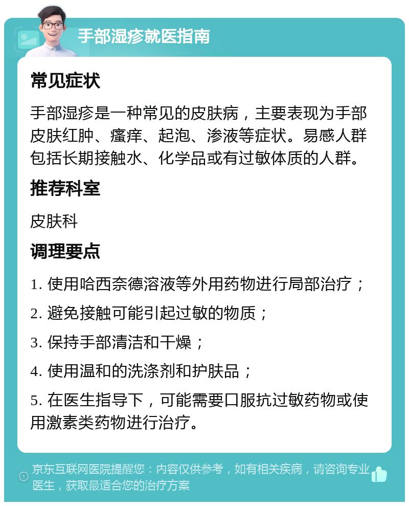 手部湿疹就医指南 常见症状 手部湿疹是一种常见的皮肤病，主要表现为手部皮肤红肿、瘙痒、起泡、渗液等症状。易感人群包括长期接触水、化学品或有过敏体质的人群。 推荐科室 皮肤科 调理要点 1. 使用哈西奈德溶液等外用药物进行局部治疗； 2. 避免接触可能引起过敏的物质； 3. 保持手部清洁和干燥； 4. 使用温和的洗涤剂和护肤品； 5. 在医生指导下，可能需要口服抗过敏药物或使用激素类药物进行治疗。