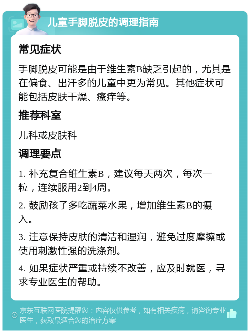 儿童手脚脱皮的调理指南 常见症状 手脚脱皮可能是由于维生素B缺乏引起的，尤其是在偏食、出汗多的儿童中更为常见。其他症状可能包括皮肤干燥、瘙痒等。 推荐科室 儿科或皮肤科 调理要点 1. 补充复合维生素B，建议每天两次，每次一粒，连续服用2到4周。 2. 鼓励孩子多吃蔬菜水果，增加维生素B的摄入。 3. 注意保持皮肤的清洁和湿润，避免过度摩擦或使用刺激性强的洗涤剂。 4. 如果症状严重或持续不改善，应及时就医，寻求专业医生的帮助。