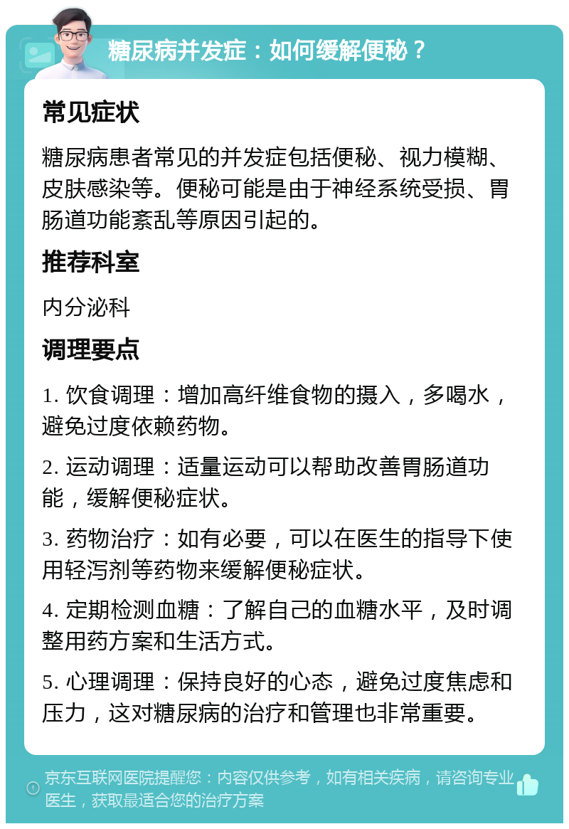 糖尿病并发症：如何缓解便秘？ 常见症状 糖尿病患者常见的并发症包括便秘、视力模糊、皮肤感染等。便秘可能是由于神经系统受损、胃肠道功能紊乱等原因引起的。 推荐科室 内分泌科 调理要点 1. 饮食调理：增加高纤维食物的摄入，多喝水，避免过度依赖药物。 2. 运动调理：适量运动可以帮助改善胃肠道功能，缓解便秘症状。 3. 药物治疗：如有必要，可以在医生的指导下使用轻泻剂等药物来缓解便秘症状。 4. 定期检测血糖：了解自己的血糖水平，及时调整用药方案和生活方式。 5. 心理调理：保持良好的心态，避免过度焦虑和压力，这对糖尿病的治疗和管理也非常重要。